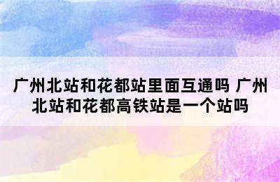 广州北站和花都站里面互通吗 广州北站和花都高铁站是一个站吗